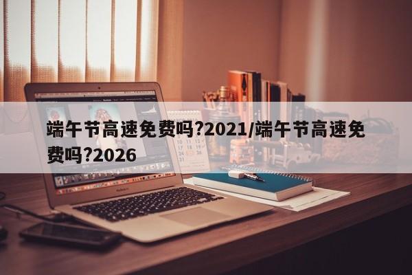 端午节高速免费吗?2021/端午节高速免费吗?2026