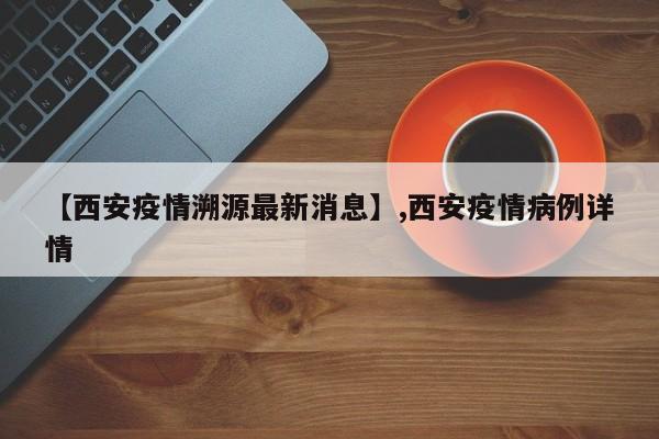 【西安疫情溯源最新消息】,西安疫情病例详情