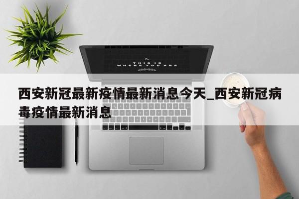 西安新冠最新疫情最新消息今天_西安新冠病毒疫情最新消息