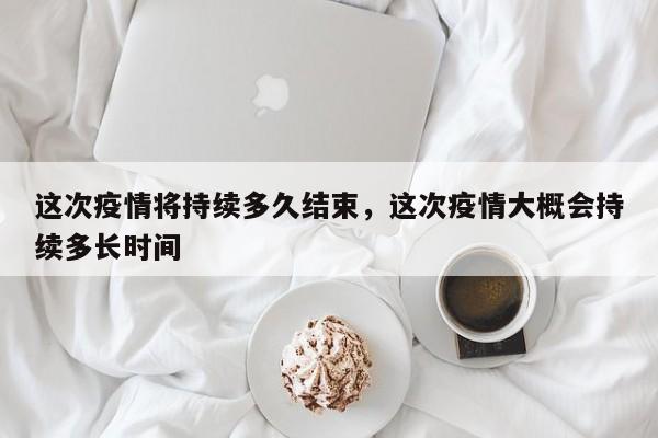 这次疫情将持续多久结束，这次疫情大概会持续多长时间