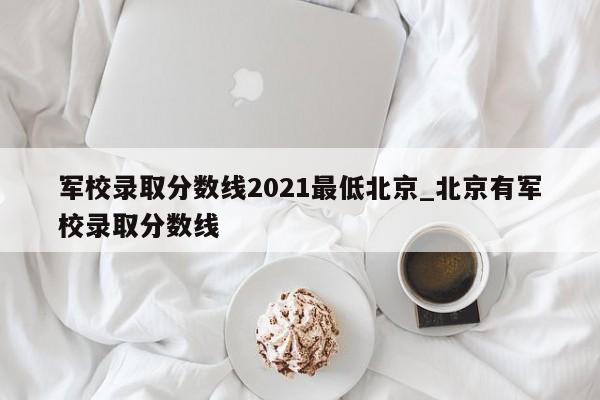 军校录取分数线2021最低北京_北京有军校录取分数线