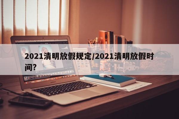 2021清明放假规定/2021清明放假时间?