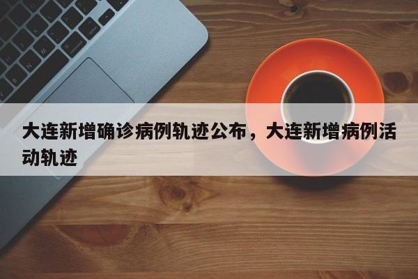 大连新增确诊病例轨迹公布，大连新增病例活动轨迹