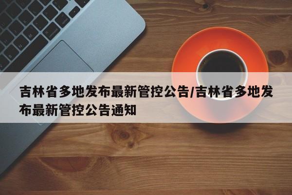 吉林省多地发布最新管控公告/吉林省多地发布最新管控公告通知
