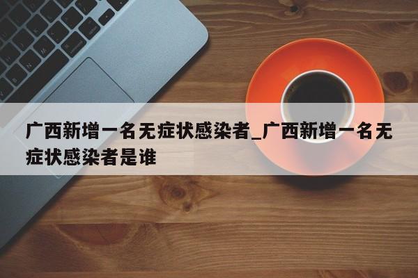 广西新增一名无症状感染者_广西新增一名无症状感染者是谁