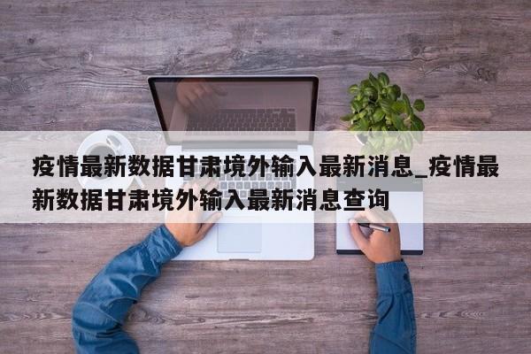 疫情最新数据甘肃境外输入最新消息_疫情最新数据甘肃境外输入最新消息查询