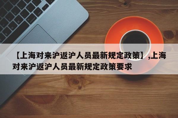 【上海对来沪返沪人员最新规定政策】,上海对来沪返沪人员最新规定政策要求