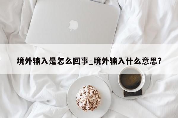 境外输入是怎么回事_境外输入什么意思?