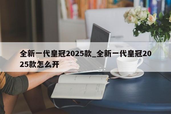 全新一代皇冠2025款_全新一代皇冠2025款怎么开