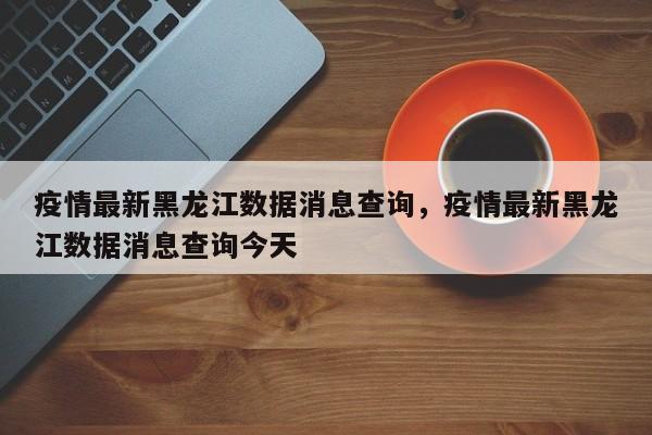 疫情最新黑龙江数据消息查询，疫情最新黑龙江数据消息查询今天